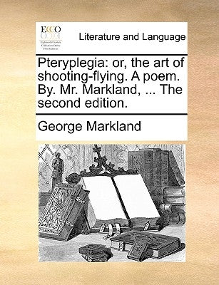 Pteryplegia: Or, the Art of Shooting-Flying. a Poem. By. Mr. Markland, ... the Second Edition. by Markland, George