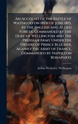 An Account of the Battle of Waterloo on 18th of June 1815, by the English and Allied Forces, Commanded by the Duke of Wellington and the Prussian Army by Wellington, Arthur Wellesley