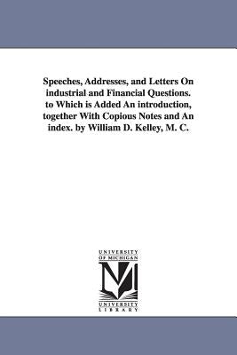 Speeches, Addresses, and Letters On industrial and Financial Questions. to Which is Added An introduction, together With Copious Notes and An index. b by Kelley, William D. (William Darrah)