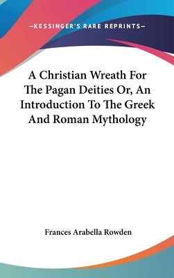 A Christian Wreath For The Pagan Deities Or, An Introduction To The Greek And Roman Mythology by Rowden, Frances Arabella