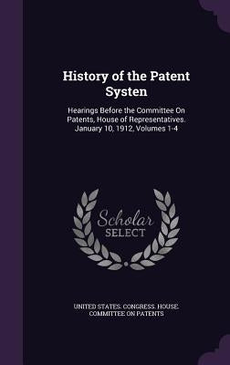 History of the Patent Systen: Hearings Before the Committee On Patents, House of Representatives. January 10, 1912, Volumes 1-4 by United States Congress House Committe
