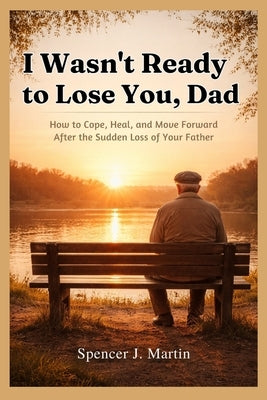 I Wasn't Ready to Lose You, Dad: How to Cope, Heal, and Move Forward After the Sudden Loss of Your Father by Martin, Spencer J.