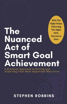 The Nuanced Act of Smart Goal Achievement: A Practical Approach in Setting and Achieving Your Most Important Objectives by Robbins, Stephen