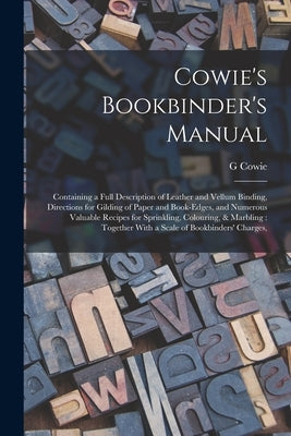 Cowie's Bookbinder's Manual: Containing a Full Description of Leather and Vellum Binding, Directions for Gilding of Paper and Book-edges, and Numer by Cowie, G.