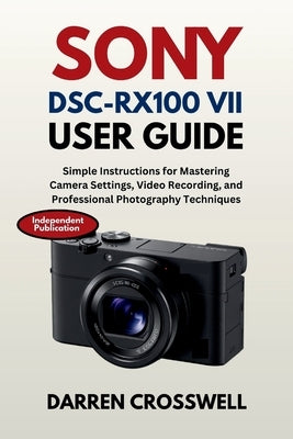 Sony DSC-RX100 VII User Guide: Simple Instructions for Mastering Camera Settings, Video Recording, and Professional Photography Techniques by Crosswell, Darren