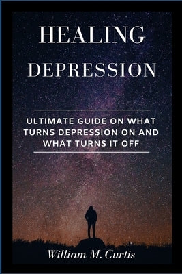 Healing Depression: Ultimate Guide On What Turns Depression On And What Turns It Off by Curtis, William M.