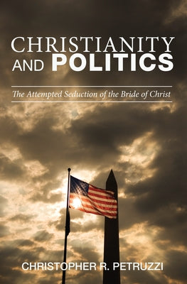 Christianity and Politics: The Attempted Seduction of the Bride of Christ by Petruzzi, Christopher R.