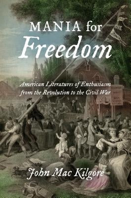 Mania for Freedom: American Literatures of Enthusiasm from the Revolution to the Civil War by Kilgore, John Mac