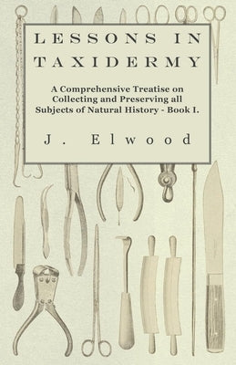 Lessons in Taxidermy - A Comprehensive Treatise on Collecting and Preserving All Subjects of Natural History - Book I. by Elwood, J.