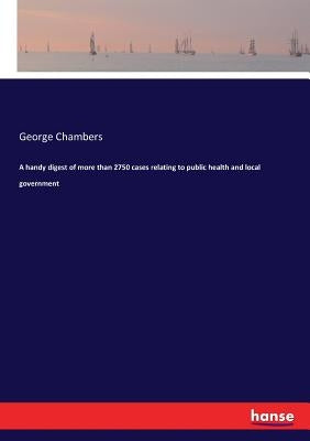 A handy digest of more than 2750 cases relating to public health and local government by Chambers, George