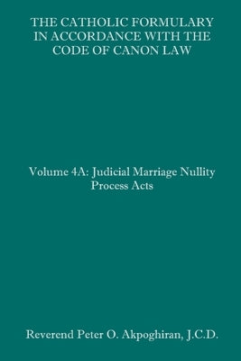 The Catholic Formulary in Accordance with the Code of Canon Law: Volume 4A: Judicial Process Marriage Nullity Acts by Akpoghiran J. C. D., Peter O.