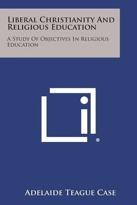 Liberal Christianity and Religious Education: A Study of Objectives in Religious Education by Case, Adelaide Teague