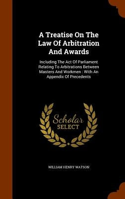A Treatise On The Law Of Arbitration And Awards: Including The Act Of Parliament Relating To Arbitrations Between Masters And Workmen: With An Appendi by Watson, William Henry