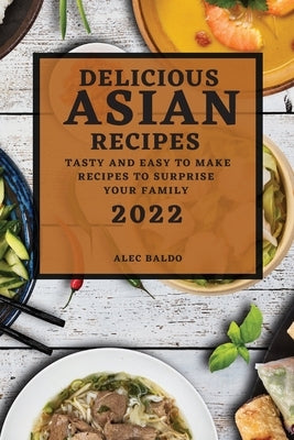 Delicious Asian Recipes 2022: Tasty and Easy to Make Recipes to Surprise Your Family by Baldo, Alec