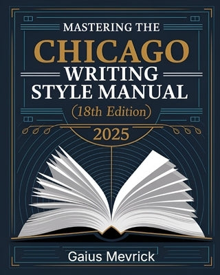 Mastering The Chicago Writing Style Manual (18th Edition): A Comprehensive Guide to Formatting, Citations, Publishing Standards, and Excellence in Aca by Mevrick, Gaius