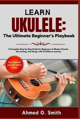 Learn Ukulele: The Ultimate Beginner's Playbook: A Complete Step by Step Guide for Beginners to Master Chords, Strumming, and Songs with Confidence an by Smith, Ahmed O.