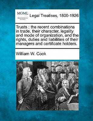 Trusts: The Recent Combinations in Trade, Their Character, Legality and Mode of Organization, and the Rights, Duties and Liabi by Cook, William W.