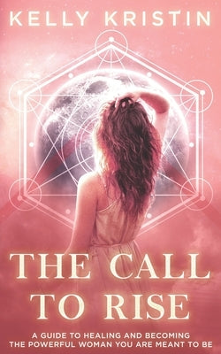 The Call To Rise: A Guide to Healing and Becoming the Powerful Woman You are Meant to Be by Kristin, Kelly