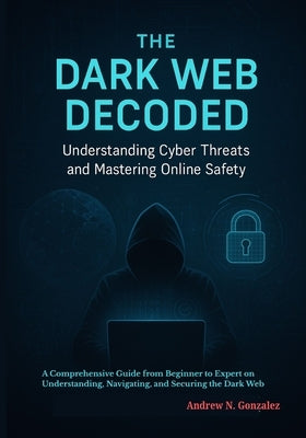 The Dark Web Decoded: Understanding Cyber Threats and Mastering Online Safety: A Comprehensive Guide from Beginner to Expert on Understanding, Navigat by Gonzalez, Andrew N.