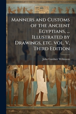 Manners and Customs of the Ancient Egyptians, ... Illustrated by Drawings, etc. vol. V, Third Edition by Wilkinson, John Gardner