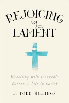 Rejoicing in Lament: Wrestling with Incurable Cancer and Life in Christ by Billings, J. Todd