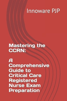 Mastering the CCRN: A Comprehensive Guide to Critical Care Registered Nurse Exam Preparation by Pjp, Innoware