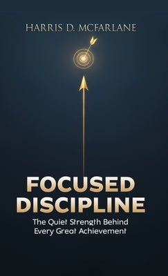 Focused Discipline: The Quiet Strength Behind Every Great Achievement by McFarlane, Harris