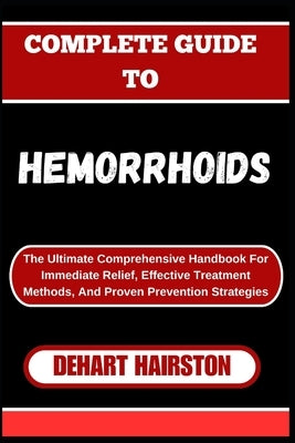 Complete Guide to Hemorrhoids: The Ultimate Comprehensive Handbook For Immediate Relief, Effective Treatment Methods, And Proven Prevention Strategie by Hairston, Dehart