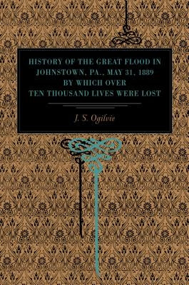 History of the Great Flood in Johnstown, Pa., May 31, 1889, by Which over Ten Thousand Lives Were Lost by Ogilvie, J. S.