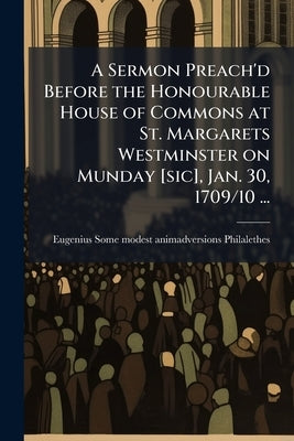 A Sermon Preach'd Before the Honourable House of Commons at St. Margarets Westminster on Munday [sic], Jan. 30, 1709/10 ... by Philalethes, Eugenius Some Modest Animad