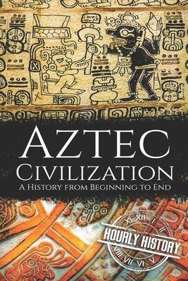 Aztec Civilization: A History from Beginning to End by History, Hourly