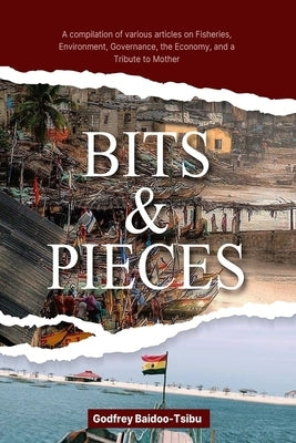 Bits and Pieces: A compilation of various articles on Fisheries, Environment, Governance, the Economy, and a Tribute to Mother by Baidoo-Tsibu, Godfrey