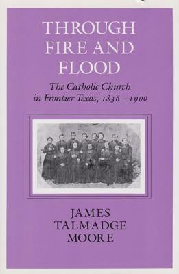 Through Fire and Flood: The Catholic Church in Fronntier Texas, 1836-1900 by Moore, James Talmadge