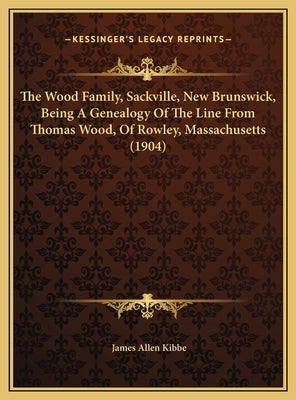 The Wood Family, Sackville, New Brunswick, Being A Genealogy Of The Line From Thomas Wood, Of Rowley, Massachusetts (1904) by Kibbe, James Allen