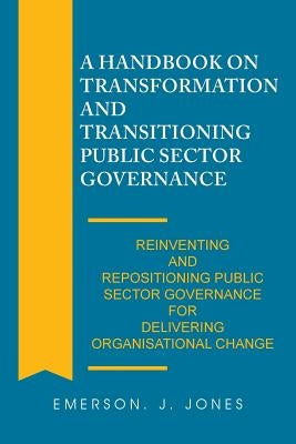 A Handbook on Transformation and Transitioning Public Sector Governance: Reinventing and Repositioning Public Sector Governance for Delivering Organis by Jones, Emerson J.