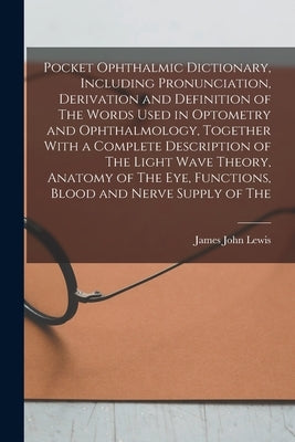 Pocket Ophthalmic Dictionary, Including Pronunciation, Derivation and Definition of The Words Used in Optometry and Ophthalmology, Together With a Com by Lewis, James John