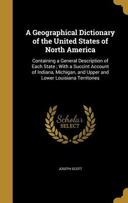 A Geographical Dictionary of the United States of North America: Containing a General Description of Each State; With a Succint Account of Indiana, Mi by Scott, Joseph