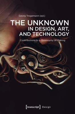 The Unknown in Design, Art, and Technology: Contributions to a Philosophy of Making by Trogemann, Georg
