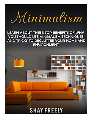 Minimalism: Learn About These Top Benefits Of Why You Should Use Minimalism Techniques And Tricks To Declutter Your Home And Envir by Freely, Shay