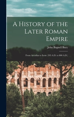 A History of the Later Roman Empire: From Arcadius to Irene (395 A.D. to 800 A.D.) by Bury, John Bagnell