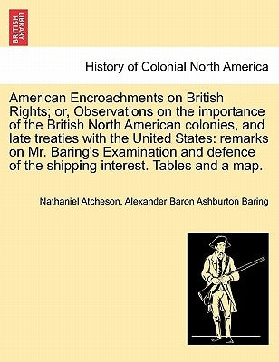 American Encroachments on British Rights; Or, Observations on the Importance of the British North American Colonies, and Late Treaties with the United by Atcheson, Nathaniel