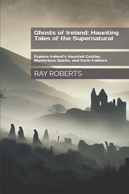 Ghosts of Ireland: Haunting Tales of the Supernatural: Explore Ireland's Haunted Castles, Mysterious Spirits, and Eerie Folklore by Roberts, Ray