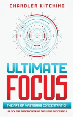 Ultimate Focus: The Art of Mastering Concentration: Unlock the Superpower of the Ultra Successful by Kitching, Chandler