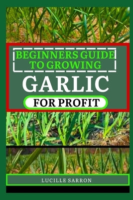 Beginners Guide to Garlic for Profit: Elevate Your Garlic Growing Game with In-Depth Insights into the Life Cycle, Pest Management, and Post-Harvest H by Sarron, Lucille
