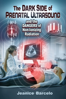 The Dark Side of Prenatal Ultrasound and the Dangers of Non-Ionizing Radiation by Barcelo, Jeanice