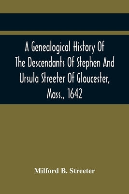 A Genealogical History Of The Descendants Of Stephen And Ursula Streeter Of Gloucester, Mass., 1642, Afterwards Of Charlestown, Mass., 1644-1652: With by B. Streeter, Milford