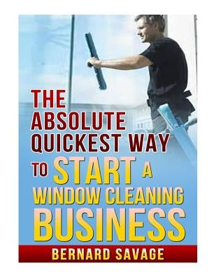 The Absolute Quickest Way to start a Window Cleaning Business: How to start a successful Window Cleaning Business Fast and Easy! by Savage, Bernard a.