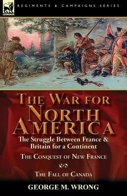 The War for North America: The Struggle between France & Britain for a Continent, The Conquest of New France and The Fall of Canada by Wrong, George M.