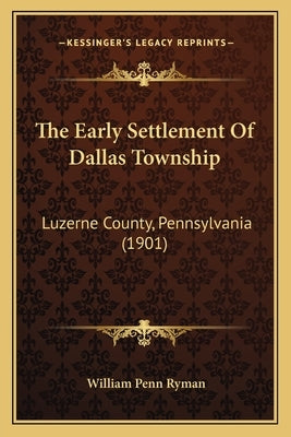 The Early Settlement Of Dallas Township: Luzerne County, Pennsylvania (1901) by Ryman, William Penn