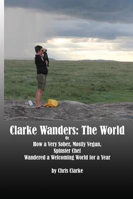Clarke Wanders: The World: OR HOW A VERY SOBER, MOSTLY VEGAN, SPINSTER CHEF WANDERED A WELCOMING WORLD FOR A YEAR by Clarke, Chris